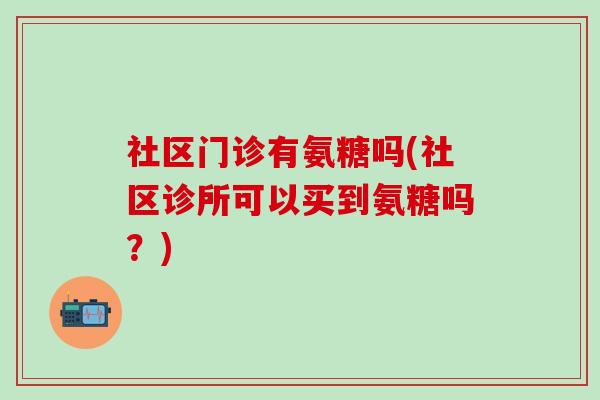 社区门诊有氨糖吗(社区诊所可以买到氨糖吗？)-第1张图片-氨糖科普网