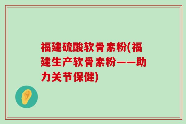 福建硫酸软骨素粉(福建生产软骨素粉——助力关节保健)-第1张图片-氨糖科普网