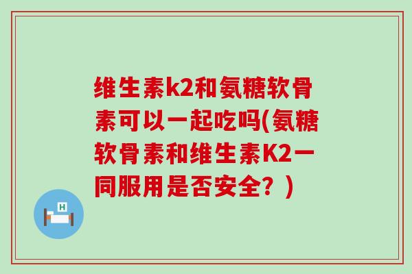 维生素k2和氨糖软骨素可以一起吃吗(氨糖软骨素和维生素K2一同服用是否安全?)-第1张图片-氨糖科普网 维生素k2和氨糖软骨素可以一起吃吗(氨糖软骨素和维生素K2一同服用是否安全?)-第1张图片-氨糖科普网