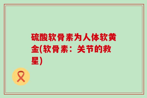 硫酸软骨素为人体软黄金(软骨素:关节的救星)-第1张图片-氨糖科普网 硫酸软骨素为人体软黄金(软骨素:关节的救星)-第1张图片-氨糖科普网