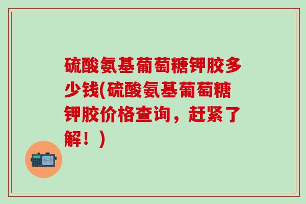 硫酸氨基葡萄糖钾胶多少钱(硫酸氨基葡萄糖钾胶价格查询,赶紧了解!)-第1张图片-氨糖科普网 硫酸氨基葡萄糖钾胶多少钱(硫酸氨基葡萄糖钾胶价格查询,赶紧了解!)-第1张图片-氨糖科普网