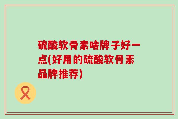 硫酸软骨素啥牌子好一点(好用的硫酸软骨素品牌推荐)-第1张图片-氨糖科普网 硫酸软骨素啥牌子好一点(好用的硫酸软骨素品牌推荐)-第1张图片-氨糖科普网