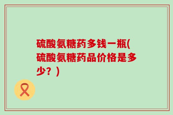 硫酸氨糖药多钱一瓶(硫酸氨糖药品价格是多少?)-第1张图片-氨糖科普网 硫酸氨糖药多钱一瓶(硫酸氨糖药品价格是多少?)-第1张图片-氨糖科普网
