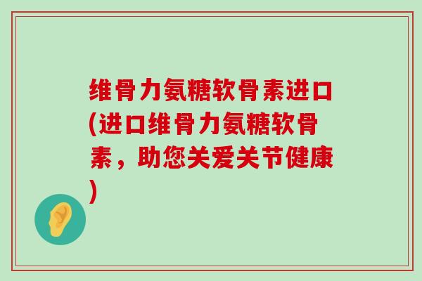 维骨力氨糖软骨素进口(进口维骨力氨糖软骨素，助您关爱关节健康)-第1张图片-氨糖科普网