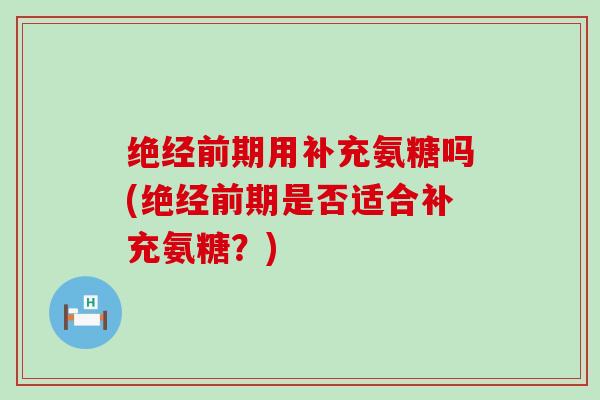 绝经前期用补充氨糖吗(绝经前期是否适合补充氨糖?)-第1张图片-氨糖科普网 绝经前期用补充氨糖吗(绝经前期是否适合补充氨糖?)-第1张图片-氨糖科普网