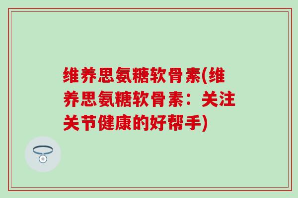 维养思氨糖软骨素(维养思氨糖软骨素：关注关节健康的好帮手)-第1张图片-氨糖科普网