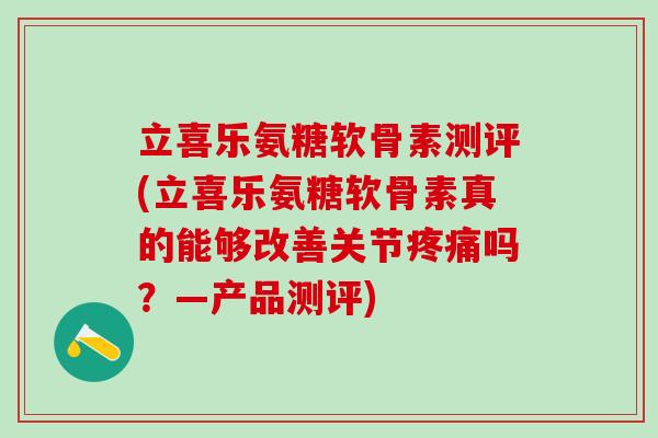 立喜乐氨糖软骨素测评(立喜乐氨糖软骨素真的能够改善关节疼痛吗？—产品测评)-第1张图片-氨糖科普网