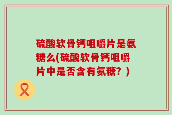 硫酸软骨钙咀嚼片是氨糖么(硫酸软骨钙咀嚼片中是否含有氨糖?)-第1张图片-氨糖科普网 硫酸软骨钙咀嚼片是氨糖么(硫酸软骨钙咀嚼片中是否含有氨糖?)-第1张图片-氨糖科普网