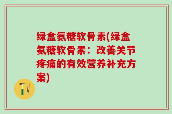 绿盒氨糖软骨素(绿盒氨糖软骨素：改善关节疼痛的有效营养补充方案)-第1张图片-氨糖科普网
