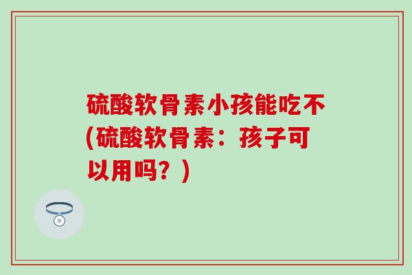 硫酸软骨素小孩能吃不(硫酸软骨素：孩子可以用吗？)-第1张图片-氨糖科普网
