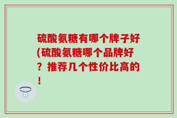 硫酸氨糖有哪个牌子好(硫酸氨糖哪个品牌好？推荐几个性价比高的！-第1张图片-氨糖科普网