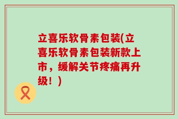 立喜乐软骨素包装(立喜乐软骨素包装新款上市,缓解关节疼痛再升级!)-第1张图片-氨糖科普网 立喜乐软骨素包装(立喜乐软骨素包装新款上市,缓解关节疼痛再升级!)-第1张图片-氨糖科普网