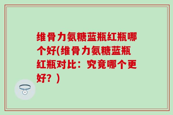 维骨力氨糖蓝瓶红瓶哪个好(维骨力氨糖蓝瓶红瓶对比:究竟哪个更好?)-第1张图片-氨糖科普网 维骨力氨糖蓝瓶红瓶哪个好(维骨力氨糖蓝瓶红瓶对比:究竟哪个更好?)-第1张图片-氨糖科普网