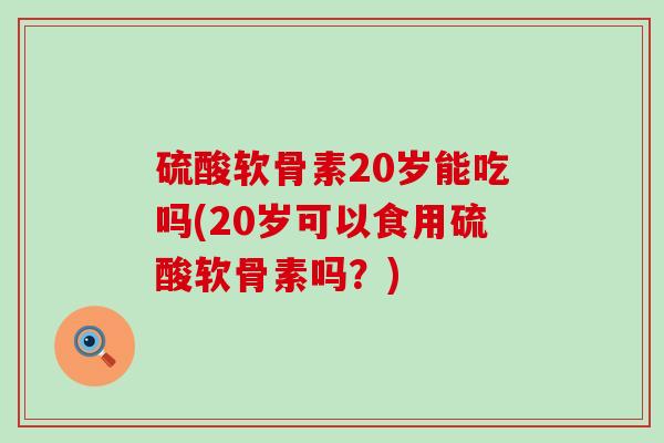 硫酸软骨素20岁能吃吗(20岁可以食用硫酸软骨素吗?)-第1张图片-氨糖科普网 硫酸软骨素20岁能吃吗(20岁可以食用硫酸软骨素吗?)-第1张图片-氨糖科普网