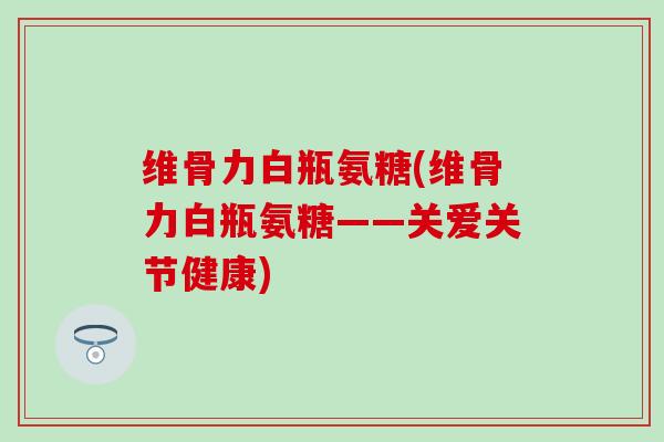维骨力白瓶氨糖(维骨力白瓶氨糖——关爱关节健康)-第1张图片-氨糖科普网 维骨力白瓶氨糖(维骨力白瓶氨糖——关爱关节健康)-第1张图片-氨糖科普网