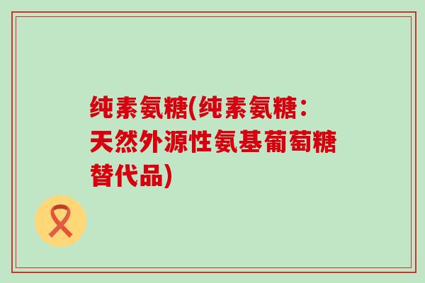 纯素氨糖(纯素氨糖:天然外源性氨基葡萄糖替代品)-第1张图片-氨糖科普网 纯素氨糖(纯素氨糖:天然外源性氨基葡萄糖替代品)-第1张图片-氨糖科普网