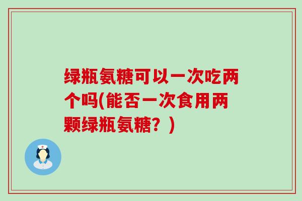绿瓶氨糖可以一次吃两个吗(能否一次食用两颗绿瓶氨糖？)-第1张图片-氨糖科普网