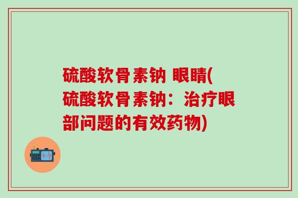 硫酸软骨素钠 眼睛(硫酸软骨素钠:治疗眼部问题的有效药物)-第1张图片-氨糖科普网 硫酸软骨素钠 眼睛(硫酸软骨素钠:治疗眼部问题的有效药物)-第1张图片-氨糖科普网