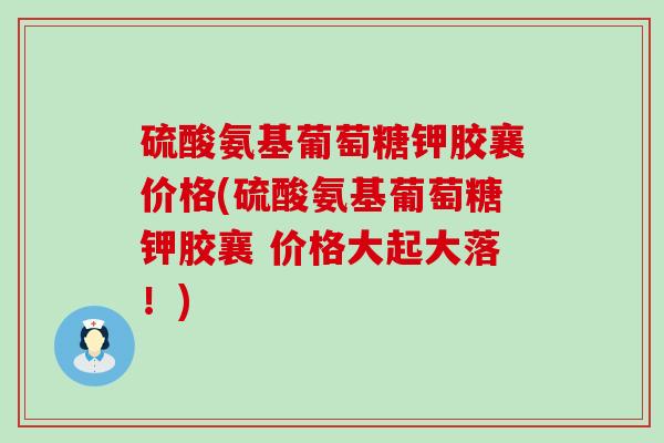 硫酸氨基葡萄糖钾胶襄价格(硫酸氨基葡萄糖钾胶襄 价格大起大落!)-第1张图片-氨糖科普网 硫酸氨基葡萄糖钾胶襄价格(硫酸氨基葡萄糖钾胶襄 价格大起大落!)-第1张图片-氨糖科普网