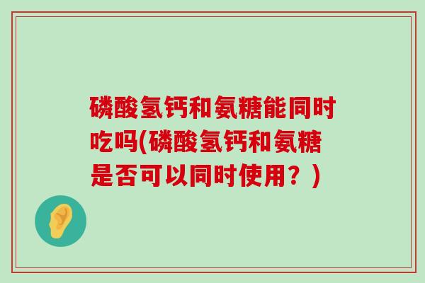 磷酸氢钙和氨糖能同时吃吗(磷酸氢钙和氨糖是否可以同时使用?)-第1张图片-氨糖科普网 磷酸氢钙和氨糖能同时吃吗(磷酸氢钙和氨糖是否可以同时使用?)-第1张图片-氨糖科普网