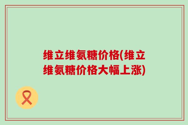 维立维氨糖价格(维立维氨糖价格大幅上涨)-第1张图片-氨糖科普网 维立维氨糖价格(维立维氨糖价格大幅上涨)-第1张图片-氨糖科普网