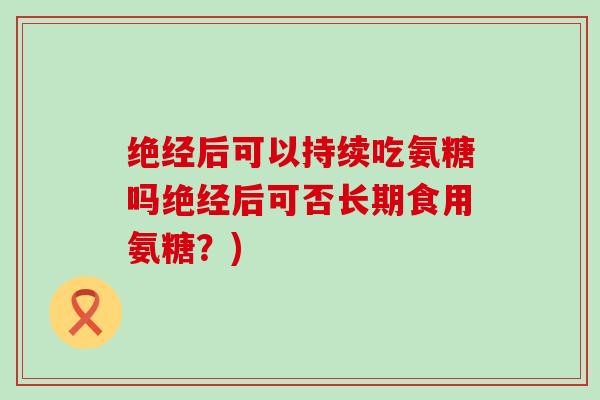 绝经后可以持续吃氨糖吗绝经后可否长期食用氨糖?)-第1张图片-氨糖科普网 绝经后可以持续吃氨糖吗绝经后可否长期食用氨糖?)-第1张图片-氨糖科普网