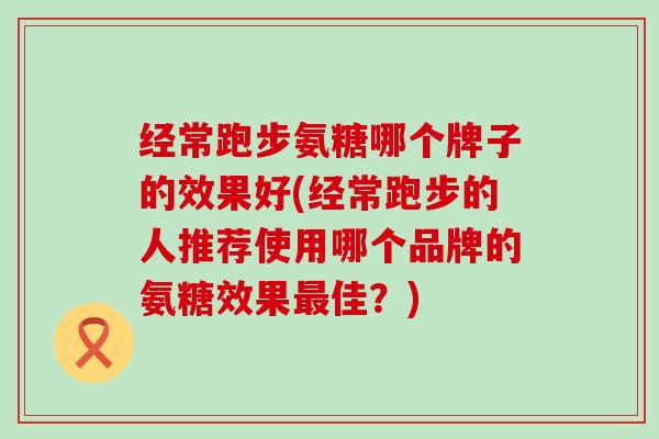 经常跑步氨糖哪个牌子的效果好(经常跑步的人推荐使用哪个品牌的氨糖效果最佳?)-第1张图片-氨糖科普网 经常跑步氨糖哪个牌子的效果好(经常跑步的人推荐使用哪个品牌的氨糖效果最佳?)-第1张图片-氨糖科普网