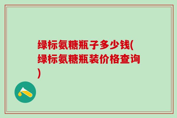 绿标氨糖瓶子多少钱(绿标氨糖瓶装价格查询)-第1张图片-氨糖科普网