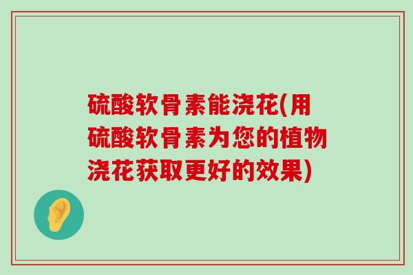 硫酸软骨素能浇花(用硫酸软骨素为您的植物浇花获取更好的效果)-第1张图片-氨糖科普网 硫酸软骨素能浇花(用硫酸软骨素为您的植物浇花获取更好的效果)-第1张图片-氨糖科普网