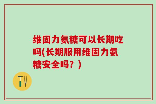 维固力氨糖可以长期吃吗(长期服用维固力氨糖安全吗?)-第1张图片-氨糖科普网 维固力氨糖可以长期吃吗(长期服用维固力氨糖安全吗?)-第1张图片-氨糖科普网