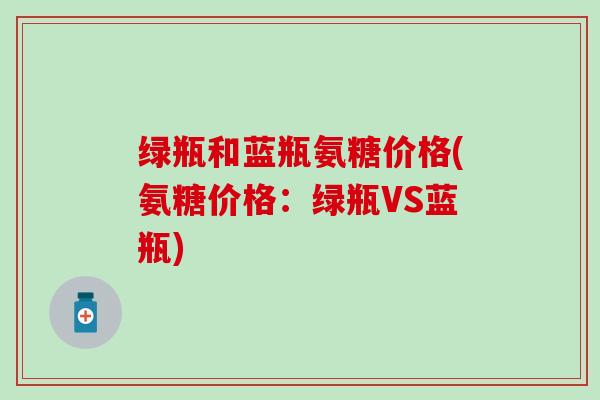 绿瓶和蓝瓶氨糖价格(氨糖价格:绿瓶VS蓝瓶)-第1张图片-氨糖科普网 绿瓶和蓝瓶氨糖价格(氨糖价格:绿瓶VS蓝瓶)-第1张图片-氨糖科普网