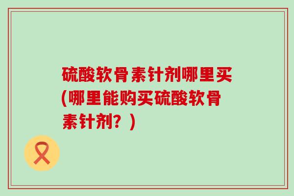 硫酸软骨素针剂哪里买(哪里能购买硫酸软骨素针剂?)-第1张图片-氨糖科普网 硫酸软骨素针剂哪里买(哪里能购买硫酸软骨素针剂?)-第1张图片-氨糖科普网
