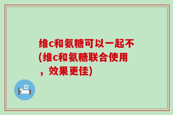 维c和氨糖可以一起不(维c和氨糖联合使用，效果更佳)-第1张图片-氨糖科普网