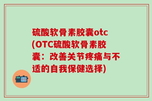 硫酸软骨素胶囊otc(OTC硫酸软骨素胶囊：改善关节疼痛与不适的自我保健选择)-第1张图片-氨糖科普网