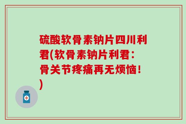 硫酸软骨素钠片四川利君(软骨素钠片利君:骨关节疼痛再无烦恼!)-第1张图片-氨糖科普网 硫酸软骨素钠片四川利君(软骨素钠片利君:骨关节疼痛再无烦恼!)-第1张图片-氨糖科普网