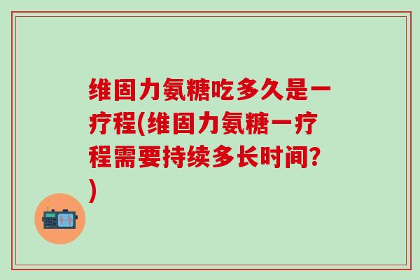 维固力氨糖吃多久是一疗程(维固力氨糖一疗程需要持续多长时间?)-第1张图片-氨糖科普网 维固力氨糖吃多久是一疗程(维固力氨糖一疗程需要持续多长时间?)-第1张图片-氨糖科普网