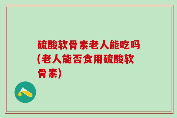 硫酸软骨素老人能吃吗(老人能否食用硫酸软骨素)-第1张图片-氨糖科普网 硫酸软骨素老人能吃吗(老人能否食用硫酸软骨素)-第1张图片-氨糖科普网