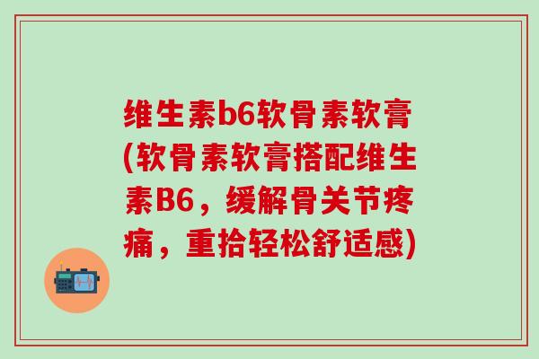 维生素b6软骨素软膏(软骨素软膏搭配维生素B6，缓解骨关节疼痛，重拾轻松舒适感)-第1张图片-氨糖科普网