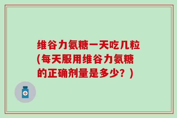 维谷力氨糖一天吃几粒(每天服用维谷力氨糖的正确剂量是多少？)-第1张图片-氨糖科普网
