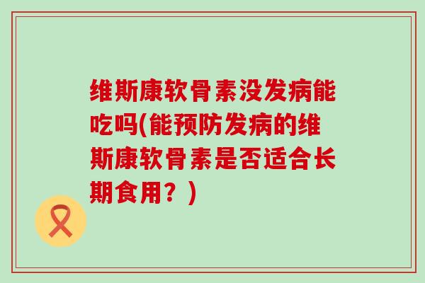 维斯康软骨素没发病能吃吗(能预防发病的维斯康软骨素是否适合长期食用?)-第1张图片-氨糖科普网 维斯康软骨素没发病能吃吗(能预防发病的维斯康软骨素是否适合长期食用?)-第1张图片-氨糖科普网