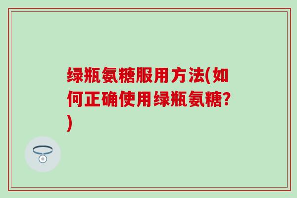 绿瓶氨糖服用方法(如何正确使用绿瓶氨糖?)-第1张图片-氨糖科普网 绿瓶氨糖服用方法(如何正确使用绿瓶氨糖?)-第1张图片-氨糖科普网