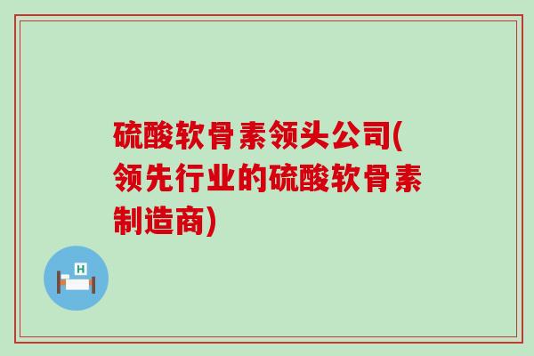 硫酸软骨素领头公司(领先行业的硫酸软骨素制造商)-第1张图片-氨糖科普网 硫酸软骨素领头公司(领先行业的硫酸软骨素制造商)-第1张图片-氨糖科普网