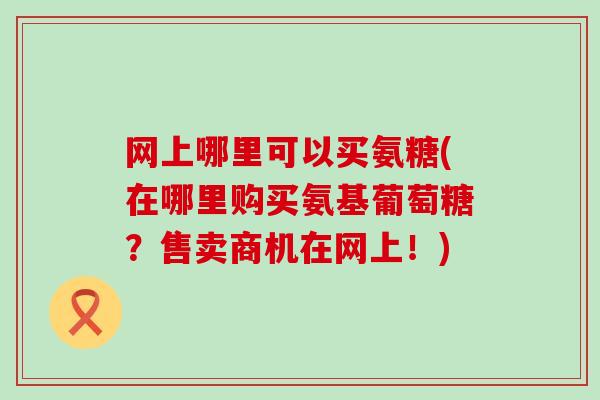 网上哪里可以买氨糖(在哪里购买氨基葡萄糖?售卖商机在网上!)-第1张图片-氨糖科普网 网上哪里可以买氨糖(在哪里购买氨基葡萄糖?售卖商机在网上!)-第1张图片-氨糖科普网