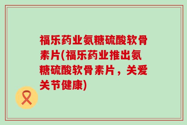 福乐药业氨糖硫酸软骨素片(福乐药业推出氨糖硫酸软骨素片,关爱关节健康)-第1张图片-氨糖科普网 福乐药业氨糖硫酸软骨素片(福乐药业推出氨糖硫酸软骨素片,关爱关节健康)-第1张图片-氨糖科普网