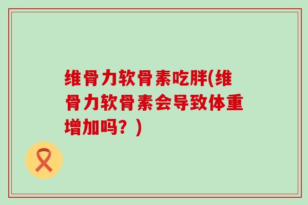 维骨力软骨素吃胖(维骨力软骨素会导致体重增加吗?)-第1张图片-氨糖科普网 维骨力软骨素吃胖(维骨力软骨素会导致体重增加吗?)-第1张图片-氨糖科普网