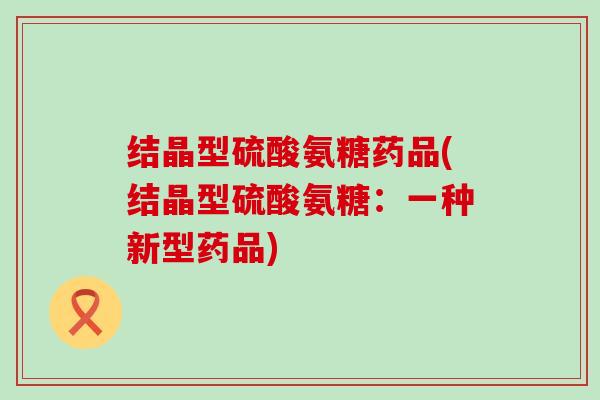 结晶型硫酸氨糖药品(结晶型硫酸氨糖:一种新型药品)-第1张图片-氨糖科普网 结晶型硫酸氨糖药品(结晶型硫酸氨糖:一种新型药品)-第1张图片-氨糖科普网