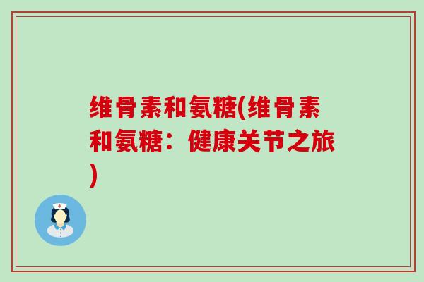 维骨素和氨糖(维骨素和氨糖：健康关节之旅)-第1张图片-氨糖科普网