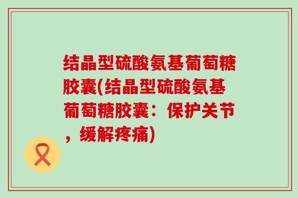 结晶型硫酸氨基葡萄糖胶囊(结晶型硫酸氨基葡萄糖胶囊：保护关节，缓解疼痛)-第1张图片-氨糖科普网