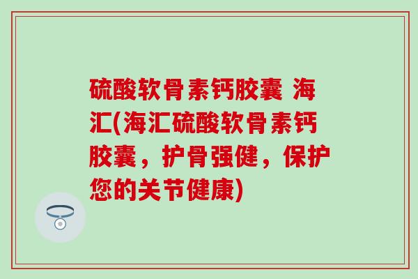 硫酸软骨素钙胶囊 海汇(海汇硫酸软骨素钙胶囊，护骨强健，保护您的关节健康)-第1张图片-氨糖科普网