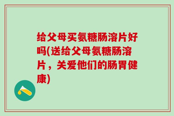给父母买氨糖肠溶片好吗(送给父母氨糖肠溶片，关爱他们的肠胃健康)-第1张图片-氨糖科普网